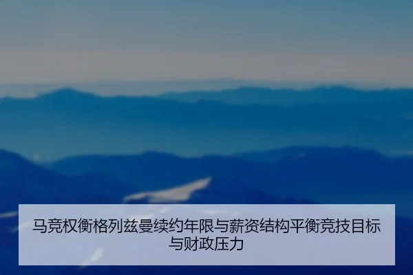 马竞权衡格列兹曼续约年限与薪资结构平衡竞技目标与财政压力