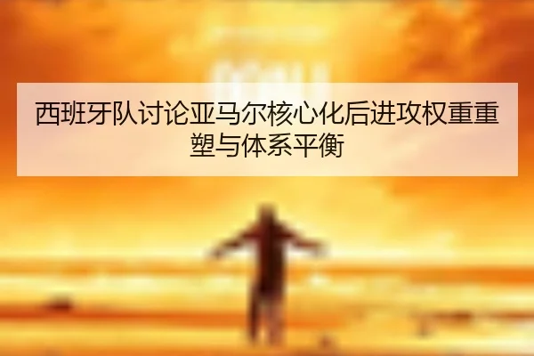 西班牙队讨论亚马尔核心化后进攻权重重塑与体系平衡