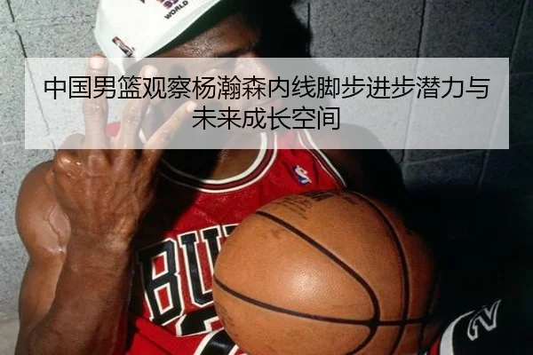 中国男篮观察杨瀚森内线脚步进步潜力与未来成长空间