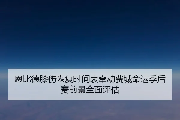 恩比德膝伤恢复时间表牵动费城命运季后赛前景全面评估