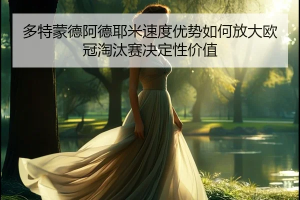 多特蒙德阿德耶米速度优势如何放大欧冠淘汰赛决定性价值