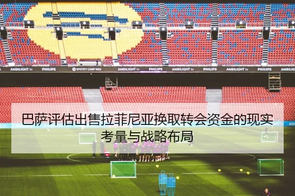巴萨评估出售拉菲尼亚换取转会资金的现实考量与战略布局