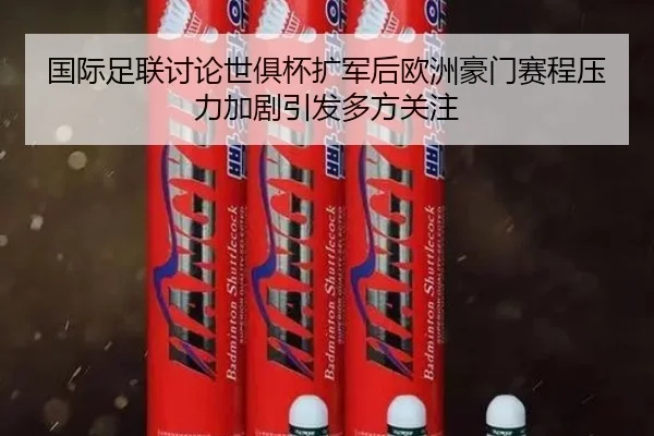 国际足联讨论世俱杯扩军后欧洲豪门赛程压力加剧引发多方关注
