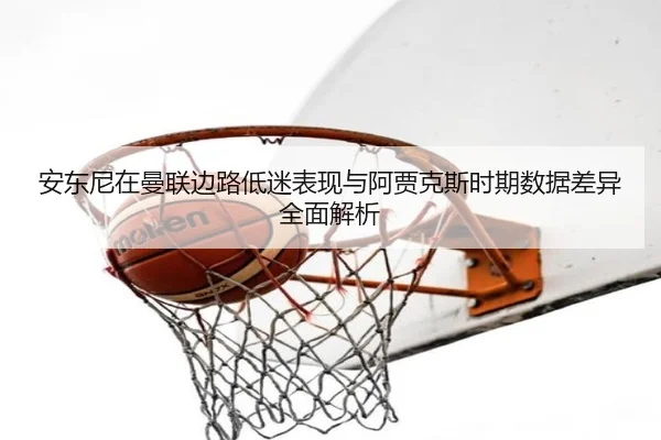 安东尼在曼联边路低迷表现与阿贾克斯时期数据差异全面解析